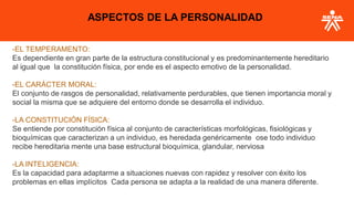 -EL TEMPERAMENTO:
Es dependiente en gran parte de la estructura constitucional y es predominantemente hereditario
al igual que la constitución física, por ende es el aspecto emotivo de la personalidad.
-EL CARÁCTER MORAL:
El conjunto de rasgos de personalidad, relativamente perdurables, que tienen importancia moral y
social la misma que se adquiere del entorno donde se desarrolla el individuo.
-LA CONSTITUCIÓN FÍSICA:
Se entiende por constitución física al conjunto de características morfológicas, fisiológicas y
bioquímicas que caracterizan a un individuo, es heredada genéricamente ose todo individuo
recibe hereditaria mente una base estructural bioquímica, glandular, nerviosa
-LA INTELIGENCIA:
Es la capacidad para adaptarme a situaciones nuevas con rapidez y resolver con éxito los
problemas en ellas implícitos Cada persona se adapta a la realidad de una manera diferente.
ASPECTOS DE LA PERSONALIDAD
 