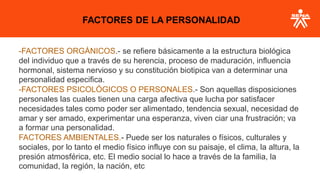 -FACTORES ORGÁNICOS.- se refiere básicamente a la estructura biológica
del individuo que a través de su herencia, proceso de maduración, influencia
hormonal, sistema nervioso y su constitución biotipica van a determinar una
personalidad especifica.
-FACTORES PSICOLÓGICOS O PERSONALES.- Son aquellas disposiciones
personales las cuales tienen una carga afectiva que lucha por satisfacer
necesidades tales como poder ser alimentado, tendencia sexual, necesidad de
amar y ser amado, experimentar una esperanza, viven ciar una frustración; va
a formar una personalidad.
FACTORES AMBIENTALES.- Puede ser los naturales o físicos, culturales y
sociales, por lo tanto el medio físico influye con su paisaje, el clima, la altura, la
presión atmosférica, etc. El medio social lo hace a través de la familia, la
comunidad, la región, la nación, etc
FACTORES DE LA PERSONALIDAD
 