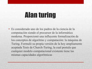 Alan turing
• Es considerado uno de los padres de la ciencia de la
computación siendo el precursor de la informática
moderna. Proporcionó una influyente formalización de
los conceptos de algoritmo y computación: la máquina de
Turing. Formuló su propia versión de la hoy ampliamente
aceptada Tesis de Church-Turing, la cual postula que
cualquier modelo computacional existente tiene las
mismas capacidades algorítmicas
 