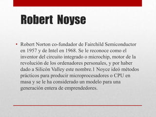 Robert Noyse
• Robert Norton co-fundador de Fairchild Semiconductor
en 1957 y de Intel en 1968. Se le reconoce como el
inventor del circuito integrado o microchip, motor de la
revolución de los ordenadores personales, y por haber
dado a Silicón Valley este nombre.1 Noyce ideó métodos
prácticos para producir microprocesadores o CPU en
masa y se le ha considerado un modelo para una
generación entera de emprendedores.
 