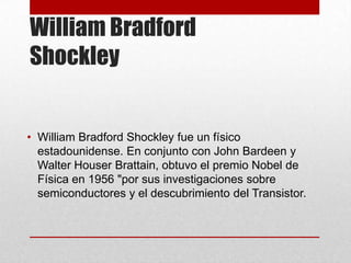 William Bradford
Shockley
• William Bradford Shockley fue un físico
estadounidense. En conjunto con John Bardeen y
Walter Houser Brattain, obtuvo el premio Nobel de
Física en 1956 "por sus investigaciones sobre
semiconductores y el descubrimiento del Transistor.
 