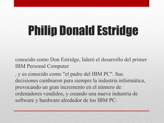 Philip Donald Estridge
conocido como Don Estridge, lideró el desarrollo del primer
IBM Personal Computer
, y es conocido como "el padre del IBM PC". Sus
decisiones cambiaron para siempre la industria informática,
provocando un gran incremento en el número de
ordenadores vendidos, y creando una nueva industria de
software y hardware alrededor de los IBM PC.
 
