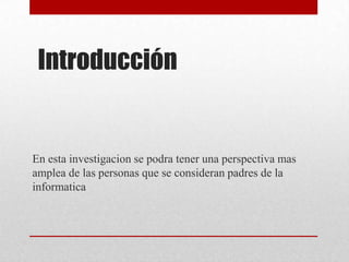 Introducción
En esta investigacion se podra tener una perspectiva mas
amplea de las personas que se consideran padres de la
informatica
 