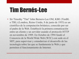 Tim Bernés-Lee
• Sir Timothy "Tim" John Berners-Lee OM, KBE (TimBL
o TBL) (Londres, Reino Unido, 8 de junio de 1955) es un
científico de la computación británico, conocido por ser
el padre de la Web. Estableció la primera comunicación
entre un cliente y un servidor usando el protocolo HTTP
en noviembre de 1989. En Octubre de 1994 fundó el
Consorcio de la World Wide Web (W3C) con sede en el
MIT, para supervisar y estandarizar el desarrollo de las
tecnología sobre las que se fundamenta la Web y que
permiten el funcionamiento de Internet.
 