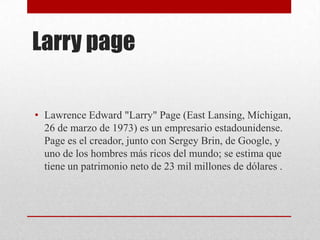 Larry page
• Lawrence Edward "Larry" Page (East Lansing, Míchigan,
26 de marzo de 1973) es un empresario estadounidense.
Page es el creador, junto con Sergey Brin, de Google, y
uno de los hombres más ricos del mundo; se estima que
tiene un patrimonio neto de 23 mil millones de dólares .
 