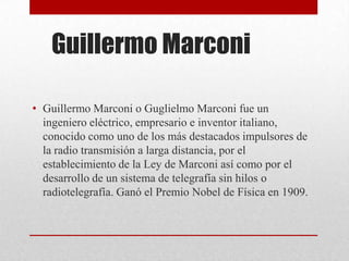 Guillermo Marconi
• Guillermo Marconi o Guglielmo Marconi fue un
ingeniero eléctrico, empresario e inventor italiano,
conocido como uno de los más destacados impulsores de
la radio transmisión a larga distancia, por el
establecimiento de la Ley de Marconi así como por el
desarrollo de un sistema de telegrafía sin hilos o
radiotelegrafía. Ganó el Premio Nobel de Física en 1909.
 