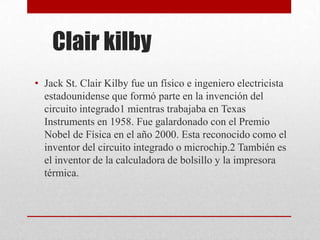 Clair kilby
• Jack St. Clair Kilby fue un físico e ingeniero electricista
estadounidense que formó parte en la invención del
circuito integrado1 mientras trabajaba en Texas
Instruments en 1958. Fue galardonado con el Premio
Nobel de Física en el año 2000. Esta reconocido como el
inventor del circuito integrado o microchip.2 También es
el inventor de la calculadora de bolsillo y la impresora
térmica.
 