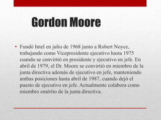Gordon Moore
• Fundó Intel en julio de 1968 junto a Robert Noyce,
trabajando como Vicepresidente ejecutivo hasta 1975
cuando se convirtió en presidente y ejecutivo en jefe. En
abril de 1979, el Dr. Moore se convirtió en miembro de la
junta directiva además de ejecutivo en jefe, manteniendo
ambas posiciones hasta abril de 1987, cuando dejó el
puesto de ejecutivo en jefe. Actualmente colabora como
miembro emérito de la junta directiva.
 