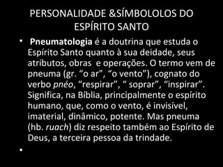 Pneumatologia  é a doutrina que estuda o Espírito Santo quanto à sua deidade, seus atributos, obras  e operações. O termo vem de pneuma (gr. “o ar”, “o vento”), cognato do verbo  pnéo , “respirar”, “ soprar”, “inspirar”. Significa, na Bíblia, principalmente o espírito humano, que, como o vento, é invisível, imaterial, dinâmico, potente. Mas pneuma (hb.  ruach ) diz respeito também ao Espírito de Deus, a terceira pessoa da trindade.  PERSONALIDADE &SÍMBOLOLOS DO ESPÍRITO SANTO 