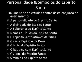   Há uma série de estudos dentro deste conjunto de ensinamentos: A personalidade do Espírito Santo A divindade do Espírito Santo A Soberania do Espírito Santo Nomes e Títulos do Espírito Santo O Espírito Santo através da Bíblia Os sete Espíritos de Deus O fruto do Espírito Santo O batismo com Espírito Santo Os dons do Espírito Santo Símbolos do Espírito Santo Personalidade & Símbolos do Espírito Santo 