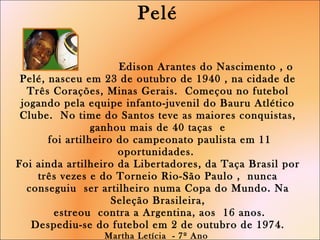 Pelé   Edison Arantes do Nascimento , o Pelé, nasceu em 23 de outubro de 1940 , na cidade de Três Corações, Minas Gerais.  Começou no futebol jogando pela equipe infanto-juvenil do Bauru Atlético Clube.  No time do Santos teve as maiores conquistas, ganhou mais de 40 taças  e  foi artilheiro do campeonato paulista em 11 oportunidades.  Foi ainda artilheiro da Libertadores, da Taça Brasil por três vezes e do Torneio Rio-São Paulo ,  nunca conseguiu  ser artilheiro numa Copa do Mundo. Na Seleção Brasileira,  estreou  contra a Argentina, aos  16 anos. Despediu-se do futebol em 2 de outubro de 1974. Martha Letícia  - 7º Ano  