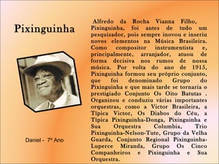   Alfredo da Rocha Vianna Filho,  Pixinguinha, foi antes de tudo um pesquisador, pois sempre inovou e inseriu novos elementos na Música Brasileira. Como compositor instrumentista e, principalmente, arranjador, atuou de forma decisiva nos rumos de nossa música. Por volta do ano de 1915, Pixinguinha formou seu próprio conjunto, que foi denominado Grupo do Pixinguinha e que mais tarde se tornaria o prestigiado Conjunto Os Oito Batutas . Organizou e conduziu várias importantes orquestras, como a Victor Brasileira, a Típica Victor, Os Diabos do Céu, a Típica Pixinguinha-Donga, Pixinguinha e Sua Orquestra Columbia, Trio Pixinguinha-Nelson-Tute, Grupo da Velha Guarda, Conjunto Regional Pixinguinha-Luperce Miranda, Grupo Os Cinco Companheiros e Pixinguinha e Sua Orquestra. Pixinguinha   Daniel -  7º Ano  
