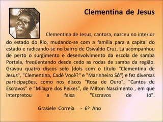 Clementina de Jesus   Clementina de Jesus, cantora, nasceu no interior do estado do Rio, mudando-se com a família para a capital do estado e radicando-se no bairro de Oswaldo Cruz. Lá acompanhou de perto o surgimento e desenvolvimento da escola de samba Portela, freqüentando desde cedo as rodas de samba da região. Gravou quatro discos solo (dois com o título "Clementina de Jesus", "Clementina, Cadê Você?" e "Marinheiro Só") e fez diversas participações, como nos discos "Rosa de Ouro", "Cantos de Escravos" e "Milagre dos Peixes", de Milton Nascimento , em que interpretou a faixa "Escravos de Jó".     Grasiele  Correia  -  6º  Ano  