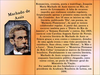 Romancista, cronista, poeta e teatrólogo, Joaquim Maria Machado de Assis nasceu no Rio, no morro do Livramento. A falta de recursos impediu que realizasse estudos regulares, freqüentando apenas o primário numa escola em São Cristóvão. Aos 16 anos se iniciou na vida literária, publicando ‘Ela’, um poema, na ‘Marmota Fluminense’, da qual se tornou colaborador regular. A partir daí, passou a escrever também para o ‘Diário do Rio de Janeiro’, a ‘Semana Ilustrada’ e outros. Em 1869, casou-se com Carolina Augusta Xavier de Novais. A carreira literária de Machado de Assis se firmou graças a seus contos e romances, dotados de uma aguda ironia e uma visão pessimista da existência. Suas obras, como ‘Helena’, ‘A Mão e a Luva’,  ‘Dom Casmurro’ e ‘Memórias Póstumas de Brás Cubas’ tornaram-se marcos da literatura brasileira. Paralelamente à sua carreira literária, Machado de Assis ocupou diversos cargos enquanto funcionário público chegando, entre outras coisas, ao posto de Diretor- geral do Ministério da Viação.  Foi também um dos fundadores e o primeiro presidente da Academia Brasileira de Letras, em 1896. Jadson  Calazans  - 7º ano  Machado de Assis  