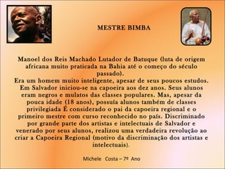  MESTRE BIMBA  Manoel dos Reis Machado Lutador de Batuque (luta de origem africana muito praticada na Bahia até o começo do século passado).  Era um homem muito inteligente, apesar de seus poucos estudos. Em Salvador iniciou-se na capoeira aos dez anos. Seus alunos eram negros e mulatos das classes populares. Mas, apesar da pouca idade (18 anos), possuía alunos também de classes privilegiada É considerado o pai da capoeira regional e o primeiro mestre com curso reconhecido no país. Discriminado por grande parte dos artistas e intelectuais de Salvador e venerado por seus alunos, realizou uma verdadeira revolução ao criar a Capoeira Regional (motivo da discriminação dos artistas e intelectuais ).  Michele  Costa – 7º  Ano     