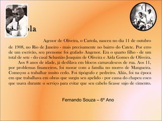 Cartola    Agenor de Oliveira, o Cartola, nasceu no dia 11 de outubro de 1908, no Rio de Janeiro - mais precisamente no bairro do Catete. Por erro de um escrivão, seu prenome foi grafado Angenor. Era o quarto filho - de um total de sete - do casal Sebastião Joaquim de Oliveira e Aída Gomes de Oliveira.  Aos 8 anos de idade, já desfilava em blocos carnavalescos de rua. Aos 11, por problemas financeiros, foi morar com a família no morro de Mangueira. Começou a trabalhar muito cedo. Foi tipógrafo e pedreiro. Aliás, foi na época em que trabalhava em obras que surgiu seu apelido - por causa do chapeu coco que usava durante o serviço para evitar que seu cabelo ficasse sujo de cimento .   Fernando Souza – 6º Ano  