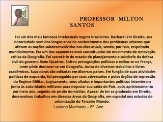 PROFESSOR  MILTON  SANTOS     Foi um dos mais famosos intelectuais negros brasileiros. Bacharel em Direito, sua notoriedade vem dos longos anos de conhecimento dos problemas urbanos que afetam as nações subdesenvolvidas nos dias atuais, sendo, por isso, respeitado mundialmente. Era um dos expoentes mais conceituados do movimento de renovação crítica da Geografia. Foi secretário de estado do planejamento e subchefe da defesa civil do governo Jânio Quadros. Sofreu perseguições políticas e exilou-se na França, onde pôde doutorar-se em Geografia. Autor de diversos trabalhos e livros acadêmicos. Suas obras são editadas em diversos países. Em função de suas atividades políticas de esquerda, foi perseguido por seus adversários e pelos órgãos de repressão do Regime Militar. Logicamente, seus aliados e importantes políticos intervieram junto às autoridades militares para negociar sua saída do País, após aprisionamento por meio ano, seguido de prisão domiciliar. Apesar de ter se graduado em Direito, desenvolveu trabalhos em diversas áreas da Geografia, em especial nos estudos de urbanização do Terceiro Mundo.   Luciano Machado – 6º  Ano  