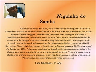   N eguinho do Samba    Antonio Luís Alves de Souza, mais conhecido como Neguinho do Samba, Fundador da escola de percussão do Olodum e do bloco Didá, ele também foi o inventor do ritmo "samba-reggae", modificando tambores para conseguir afinações e sonoridades diferentes, criando um ritmo musical único, com a cara da Bahia.Filho de um tocador de "bongô" e de uma lavadeira, Neguinho desde cedo treinava percussão tocando nas bacias de alumínio de sua mãe. Maestro do Olodum, tocou com David Byrne, Paul Simon e Michael Jackson. Com Simon, o Olodum gravou o CD  The Rhythm of the Saints , em 1990. Feliz com o resultado do trabalho, Simon procurou o músico e lhe ofereceu um carro importado como forma de agradecimento. Neguinho agradeceu a oferta, mas preferiu mudar o presente, e, em vez de um carro, escolheu uma casa no Pelourinho, no mesmo valor, onde fundou sua escola     Luan Machado – 7º  Ano  