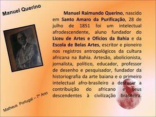 Manuel Raimundo Querino , nascido em  Santo Amaro da Purificação , 28 de julho de 1851 foi um intelectual afrodescendente, aluno fundador do  Liceu de Artes e Ofícios da Bahia  e da  Escola de Belas Artes , escritor e pioneiro nos registros antropológicos da cultura africana na Bahia. Artesão, abolicionista, jornalista, político, educador, professor de desenho e pesquisador, fundador da historiografia da arte baiana e o primeiro intelectual afro-brasileiro a destacar a contribuição do africano e seus descendentes à civilização brasileira. Manuel Querino  Matheus  Portugal – 7º Ano  