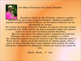 José Bispo Clementino dos Santos (Jamelão)      Nascido no bairro de São Cristóvão, começou a ganhar a vida aos nove anos como pequeno jornaleiro. Ganhou o apelido de Jamelão na gafieira Jardim do Meyer, um dos muitos endereços de seu aprendizado de crooner.  Foi crooner da famosa Orquestra Tabajara, do maestro Severino Araújo, e construiu uma sólida carreira em discos, gravando sambas dos maiores nomes da era de ouro da música popular brasileira.   Mas foi como cantor de sambas-canção e intérprete de Lupicínio Rodrigues que ele se consagrou junto ao público e à crítica.   Do compositor gaúcho ele gravou sucessos como "Ela disse-me assim" e "Esses moços". Apesar de grande intérprete de sambas-canção, talvez o maior de todos, Jamelão ficou muito popular como puxador de samba (intérprete! intérprete!) da Mangueira, função que exerceu por quase 60 anos.  Shirley  Rocha  - 7º  Ano     