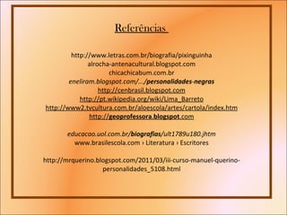 Referências  http://www.letras.com.br/biografia/pixinguinha alrocha-antenacultural.blogspot.com chicachicabum.com.br eneliram.blogspot.com/.../ personalidades - negras http://cenbrasil.blogspot.com http://pt.wikipedia.org/wiki/Lima_Barreto http://www2.tvcultura.com.br/aloescola/artes/cartola/index.htm http:// geoprofessora . blogspot .com  educacao.uol.com.br/ biografias /ult1789u180.jhtm  www.brasilescola.com › Literatura › Escritores http://mrquerino.blogspot.com/2011/03/iii-curso-manuel-querino-personalidades_5108.html 