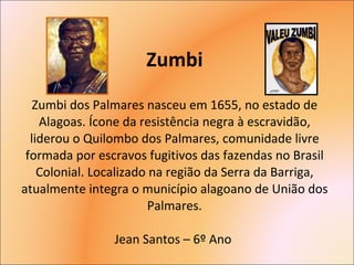 Zumbi Zumbi dos Palmares nasceu em 1655, no estado de Alagoas. Ícone da resistência negra à escravidão, liderou o Quilombo dos Palmares, comunidade livre formada por escravos fugitivos das fazendas no Brasil Colonial. Localizado na região da Serra da Barriga, atualmente integra o município alagoano de União dos Palmares. Jean Santos – 6º Ano  
