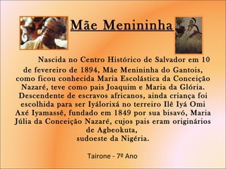   Mãe Menininha    Nascida no Centro Histórico de Salvador em 10 de fevereiro de 1894, Mãe Menininha do Gantois, como ficou conhecida Maria Escolástica da Conceição Nazaré, teve como pais Joaquim e Maria da Glória. Descendente de escravos africanos, ainda criança foi escolhida para ser Iyálorixá no terreiro Ilê Iyá Omi Axé Iyamassê, fundado em 1849 por sua bisavó, Maria Júlia da Conceição Nazaré, cujos pais eram originários de Agbeokuta,  sudoeste da Nigéria. Tairone - 7º Ano  