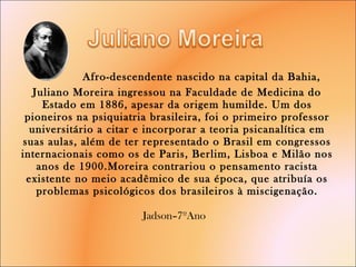   Afro-descendente nascido na capital da Bahia, Juliano Moreira ingressou na Faculdade de Medicina do Estado em 1886, apesar da origem humilde. Um dos pioneiros na psiquiatria brasileira, foi o primeiro professor universitário a citar e incorporar a teoria psicanalítica em suas aulas, além de ter representado o Brasil em congressos internacionais como os de Paris, Berlim, Lisboa e Milão nos anos de 1900.Moreira contrariou o pensamento racista existente no meio acadêmico de sua época, que atribuía os problemas psicológicos dos brasileiros à miscigenação. Jadson–7ºAno  