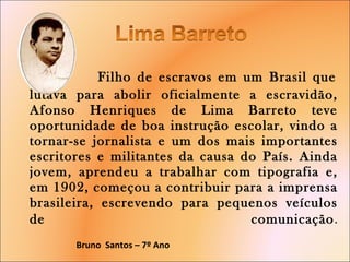   Filho de escravos em um Brasil que lutava para abolir oficialmente a escravidão, Afonso Henriques de Lima Barreto teve oportunidade de boa instrução escolar, vindo a tornar-se jornalista e um dos mais importantes escritores e militantes da causa do País. Ainda jovem, aprendeu a trabalhar com tipografia e, em 1902, começou a contribuir para a imprensa brasileira, escrevendo para pequenos veículos de comunicação .   Bruno  Santos – 7º Ano  