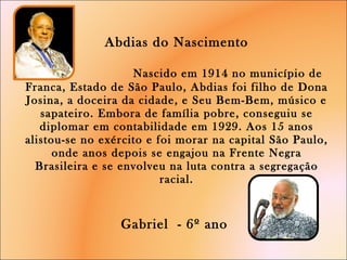 Abdias do Nascimento   Nascido em 1914 no município de Franca, Estado de São Paulo, Abdias foi filho de Dona Josina, a doceira da cidade, e Seu Bem-Bem, músico e sapateiro. Embora de família pobre, conseguiu se diplomar em contabilidade em 1929. Aos 15 anos alistou-se no exército e foi morar na capital São Paulo, onde anos depois se engajou na Frente Negra Brasileira e se envolveu na luta contra a segregação racial.   Gabriel  - 6º ano  