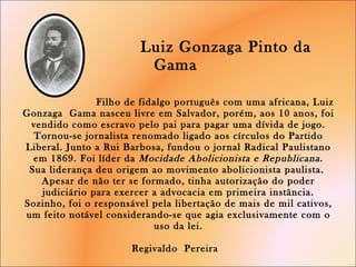     Luiz Gonzaga Pinto da Gama      Filho de fidalgo português com uma africana, Luiz Gonzaga  Gama nasceu livre em Salvador, porém, aos 10 anos, foi vendido como escravo pelo pai para pagar uma dívida de jogo. Tornou-se jornalista renomado ligado aos círculos do Partido Liberal. Junto a Rui Barbosa, fundou o jornal Radical Paulistano em 1869. Foi líder da  Mocidade Abolicionista e Republicana . Sua liderança deu origem ao movimento abolicionista paulista.  Apesar de não ter se formado, tinha autorização do poder judiciário para exercer a advocacia em primeira instância. Sozinho, foi o responsável pela libertação de mais de mil cativos, um feito notável considerando-se que agia exclusivamente com o uso da lei.   Regivaldo  Pereira  