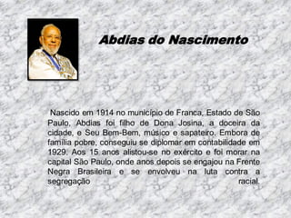 Abdias do Nascimento

Nascido em 1914 no município de Franca, Estado de São
Paulo, Abdias foi filho de Dona Josina, a doceira da
cidade, e Seu Bem-Bem, músico e sapateiro. Embora de
família pobre, conseguiu se diplomar em contabilidade em
1929. Aos 15 anos alistou-se no exército e foi morar na
capital São Paulo, onde anos depois se engajou na Frente
Negra Brasileira e se envolveu na luta contra a
segregação
racial.

 