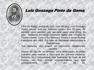 Luiz Gonzaga Pinto da Gama

Filho de fidalgo português com uma africana, Luiz Gonzaga
Gama nasceu livre em Salvador, porém, aos 10 anos, foi
vendido como escravo pelo pai para pagar uma dívida de
jogo. Tornou-se jornalista renomado ligado aos círculos do
Partido Liberal. Junto a Rui Barbosa, fundou o jornal Radical
Paulistano em 1869. Foi líder da Mocidade Abolicionista e
Republicana.
Sua liderança deu origem ao movimento abolicionista
paulista.
Apesar de não ter se formado, tinha autorização do poder
judiciário para exercer a advocacia em primeira instância.
Sozinho, foi o responsável pela libertação de mais de mil
cativos, um feito notável considerando-se que agia
exclusivamente
com
o
uso
da
lei.

 