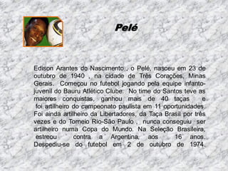 Pelé

Edison Arantes do Nascimento , o Pelé, nasceu em 23 de
outubro de 1940 , na cidade de Três Corações, Minas
Gerais. Começou no futebol jogando pela equipe infantojuvenil do Bauru Atlético Clube. No time do Santos teve as
maiores conquistas, ganhou mais de 40 taças
e
foi artilheiro do campeonato paulista em 11 oportunidades.
Foi ainda artilheiro da Libertadores, da Taça Brasil por três
vezes e do Torneio Rio-São Paulo , nunca conseguiu ser
artilheiro numa Copa do Mundo. Na Seleção Brasileira,
estreou
contra a Argentina, aos
16 anos.
Despediu-se do futebol em 2 de outubro de 1974.

 
