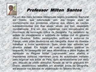 Professor Milton Santos
Foi um dos mais famosos intelectuais negros brasileiros. Bacharel
em Direito, sua notoriedade vem dos longos anos de
conhecimento dos problemas urbanos que afetam as nações
subdesenvolvidas nos dias atuais, sendo, por isso, respeitado
mundialmente. Era um dos expoentes mais conceituados do
movimento de renovação crítica da Geografia. Foi secretário de
estado do planejamento e subchefe da defesa civil do governo
Jânio Quadros. Sofreu perseguições políticas e exilou-se na
França, onde pôde doutorar-se em Geografia. Autor de diversos
trabalhos e livros acadêmicos. Suas obras são editadas em
diversos países. Em função de suas atividades políticas de
esquerda, foi perseguido por seus adversários e pelos órgãos de
repressão do Regime Militar. Logicamente, seus aliados e
importantes políticos intervieram junto às autoridades militares
para negociar sua saída do País, após aprisionamento por meio
ano, seguido de prisão domiciliar. Apesar de ter se graduado em
Direito, desenvolveu trabalhos em diversas áreas da Geografia,
em especial nos estudos de urbanização do Terceiro Mundo.

 
