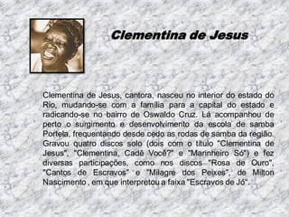 Clementina de Jesus

Clementina de Jesus, cantora, nasceu no interior do estado do
Rio, mudando-se com a família para a capital do estado e
radicando-se no bairro de Oswaldo Cruz. Lá acompanhou de
perto o surgimento e desenvolvimento da escola de samba
Portela, frequentando desde cedo as rodas de samba da região.
Gravou quatro discos solo (dois com o título "Clementina de
Jesus", "Clementina, Cadê Você?" e "Marinheiro Só") e fez
diversas participações, como nos discos "Rosa de Ouro",
"Cantos de Escravos" e "Milagre dos Peixes", de Milton
Nascimento , em que interpretou a faixa "Escravos de Jó“.

 
