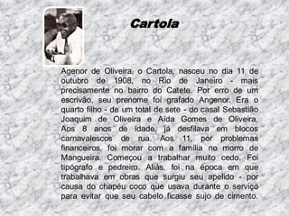 Cartola

Agenor de Oliveira, o Cartola, nasceu no dia 11 de
outubro de 1908, no Rio de Janeiro - mais
precisamente no bairro do Catete. Por erro de um
escrivão, seu prenome foi grafado Angenor. Era o
quarto filho - de um total de sete - do casal Sebastião
Joaquim de Oliveira e Aída Gomes de Oliveira.
Aos 8 anos de idade, já desfilava em blocos
carnavalescos de rua. Aos 11, por problemas
financeiros, foi morar com a família no morro de
Mangueira. Começou a trabalhar muito cedo. Foi
tipógrafo e pedreiro. Aliás, foi na época em que
trabalhava em obras que surgiu seu apelido - por
causa do chapéu coco que usava durante o serviço
para evitar que seu cabelo ficasse sujo de cimento.

 