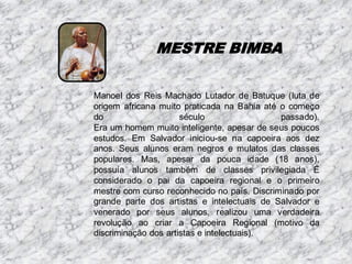 MESTRE BIMBA
Manoel dos Reis Machado Lutador de Batuque (luta de
origem africana muito praticada na Bahia até o começo
do
século
passado).
Era um homem muito inteligente, apesar de seus poucos
estudos. Em Salvador iniciou-se na capoeira aos dez
anos. Seus alunos eram negros e mulatos das classes
populares. Mas, apesar da pouca idade (18 anos),
possuía alunos também de classes privilegiada É
considerado o pai da capoeira regional e o primeiro
mestre com curso reconhecido no país. Discriminado por
grande parte dos artistas e intelectuais de Salvador e
venerado por seus alunos, realizou uma verdadeira
revolução ao criar a Capoeira Regional (motivo da
discriminação dos artistas e intelectuais).

 