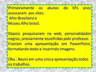 Primeiramente os alunos
acessaram aos sites:
Afro-Brasileiro e
Museu Afro brasil.

do

6ºs

anos

Depois pesquisaram na web, personalidades
negras, previamente escolhidas pelo professor.
Fizeram uma apresentação em PowerPoint,
formatando texto e inserindo imagens.

Obs.: Reuni em uma única apresentação todos
os trabalhos.

 