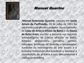 Manuel Querino

Manuel Raimundo Querino, nascido em Santo
Amaro da Purificação, 28 de julho de 1851 foi
um intelectual afrodescendente, aluno fundador
do Liceu de Artes e Ofícios da Bahia e da Escola
de Belas Artes, escritor e pioneiro nos registros
antropológicos da cultura africana na Bahia.
Artesão, abolicionista, jornalista, político,
educador, professor de desenho e pesquisador,
fundador da historiografia da arte baiana e o
primeiro intelectual afro-brasileiro a destacar a
contribuição do africano e seus descendentes à
civilização brasileira.

 