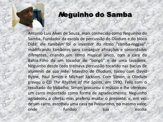 Neguinho do Samba
Antonio Luís Alves de Souza, mais conhecido como Neguinho do
Samba, Fundador da escola de percussão do Olodum e do bloco
Didá, ele também foi o inventor do ritmo "samba-reggae",
modificando tambores para conseguir afinações e sonoridades
diferentes, criando um ritmo musical único, com a cara da
Bahia.Filho de um tocador de "bongô" e de uma lavadeira,
Neguinho desde cedo treinava percussão tocando nas bacias de
alumínio de sua mãe. Maestro do Olodum, tocou com David
Byrne, Paul Simon e Michael Jackson. Com Simon, o Olodum
gravou o CD The Rhythm of the Saints, em 1990. Feliz com o
resultado do trabalho, Simon procurou o músico e lhe ofereceu
um carro importado como forma de agradecimento. Neguinho
agradeceu a oferta, mas preferiu mudar o presente, e, em vez
de um carro, escolheu uma casa no Pelourinho, no mesmo valor,
onde
fundou
sua
escola

 