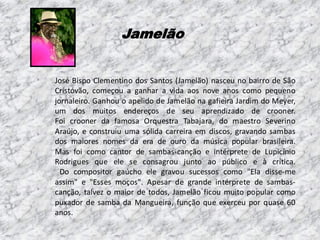 Jamelão

José Bispo Clementino dos Santos (Jamelão) nasceu no bairro de São
Cristóvão, começou a ganhar a vida aos nove anos como pequeno
jornaleiro. Ganhou o apelido de Jamelão na gafieira Jardim do Meyer,
um dos muitos endereços de seu aprendizado de crooner.
Foi crooner da famosa Orquestra Tabajara, do maestro Severino
Araújo, e construiu uma sólida carreira em discos, gravando sambas
dos maiores nomes da era de ouro da música popular brasileira.
Mas foi como cantor de sambas-canção e intérprete de Lupicínio
Rodrigues que ele se consagrou junto ao público e à crítica.
Do compositor gaúcho ele gravou sucessos como "Ela disse-me
assim" e "Esses moços". Apesar de grande intérprete de sambascanção, talvez o maior de todos, Jamelão ficou muito popular como
puxador de samba da Mangueira, função que exerceu por quase 60
anos.

 