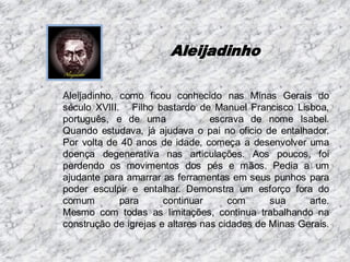 Aleijadinho
Aleijadinho, como ficou conhecido nas Minas Gerais do
século XVIII. Filho bastardo de Manuel Francisco Lisboa,
português, e de uma
escrava de nome Isabel.
Quando estudava, já ajudava o pai no oficio de entalhador.
Por volta de 40 anos de idade, começa a desenvolver uma
doença degenerativa nas articulações. Aos poucos, foi
perdendo os movimentos dos pés e mãos. Pedia a um
ajudante para amarrar as ferramentas em seus punhos para
poder esculpir e entalhar. Demonstra um esforço fora do
comum
para
continuar
com
sua
arte.
Mesmo com todas as limitações, continua trabalhando na
construção de igrejas e altares nas cidades de Minas Gerais.

 