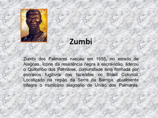 Zumbi
Zumbi dos Palmares nasceu em 1655, no estado de
Alagoas. Ícone da resistência negra à escravidão, liderou
o Quilombo dos Palmares, comunidade livre formada por
escravos fugitivos das fazendas no Brasil Colonial.
Localizado na região da Serra da Barriga, atualmente
integra o município alagoano de União dos Palmares.

 