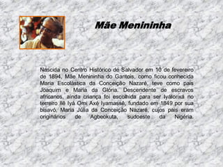 Mãe Menininha

Nascida no Centro Histórico de Salvador em 10 de fevereiro
de 1894, Mãe Menininha do Gantois, como ficou conhecida
Maria Escolástica da Conceição Nazaré, teve como pais
Joaquim e Maria da Glória. Descendente de escravos
africanos, ainda criança foi escolhida para ser Iyálorixá no
terreiro Ilê Iyá Omi Axé Iyamassê, fundado em 1849 por sua
bisavó, Maria Júlia da Conceição Nazaré, cujos pais eram
originários
de
Agbeokuta,
sudoeste
da
Nigéria.

 