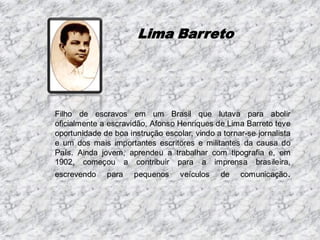 Lima Barreto

Filho de escravos em um Brasil que lutava para abolir
oficialmente a escravidão, Afonso Henriques de Lima Barreto teve
oportunidade de boa instrução escolar, vindo a tornar-se jornalista
e um dos mais importantes escritores e militantes da causa do
País. Ainda jovem, aprendeu a trabalhar com tipografia e, em
1902, começou a contribuir para a imprensa brasileira,
escrevendo

para

pequenos

veículos

de

comunicação .

 