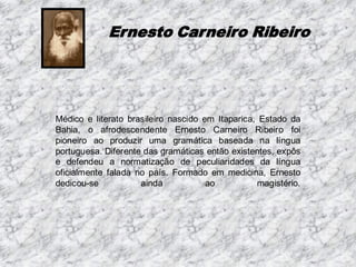 Ernesto Carneiro Ribeiro

Médico e literato brasileiro nascido em Itaparica, Estado da
Bahia, o afrodescendente Ernesto Carneiro Ribeiro foi
pioneiro ao produzir uma gramática baseada na língua
portuguesa. Diferente das gramáticas então existentes, expôs
e defendeu a normatização de peculiaridades da língua
oficialmente falada no país. Formado em medicina, Ernesto
dedicou-se
ainda
ao
magistério.

 
