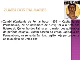  Zumbi

(Capitania de Pernambuco, 1655 — Capitania de
Pernambuco, 20 de novembro de 1695) foi o último dos
líderes do Quilombo dos Palmares, o maior dos quilombos
do período colonial. Zumbi nasceu na então Capitania de
Pernambuco, na serra da Barriga, região hoje pertencente
ao município de União dos

 