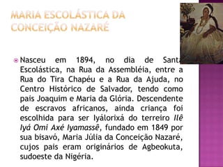  Nasceu

em 1894, no dia de Santa
Escolástica, na Rua da Assembléia, entre a
Rua do Tira Chapéu e a Rua da Ajuda, no
Centro Histórico de Salvador, tendo como
pais Joaquim e Maria da Glória. Descendente
de escravos africanos, ainda criança foi
escolhida para ser Iyálorixá do terreiro Ilê
Iyá Omi Axé Iyamassê, fundado em 1849 por
sua bisavó, Maria Júlia da Conceição Nazaré,
cujos pais eram originários de Agbeokuta,
sudoeste da Nigéria.

 