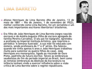 

Afonso Henriques de Lima Barreto (Rio de Janeiro, 13 de
maio de 1881 — Rio de Janeiro, 1 de novembro de 1922),
melhor conhecido como Lima Barreto, foi um jornalista e um
dos mais importantes escritores libertários1 brasileiros.



Era filho de João Henriques de Lima Barreto (negro nascido
escravo) e de Amália Augusta (filha de escrava agregada da
família Pereira Carvalho). O seu pai foi tipógrafo. Aprendeu
a profissão no Imperial Instituto Artístico, que imprimia o
periódico "A Semana Ilustrada". A sua mãe foi educada com
esmero, sendo professora da 1ª à 4ª séries. Ela faleceu
quando ele tinha apenas 6 anos e João Henriques trabalhou
muito para sustentar os quatro filhos do casal. João
Henriques era monarquista, ligado ao visconde de Ouro
Preto, padrinho do futuro escritor. Talvez as lembranças
saudosistas do fim do período imperial no Brasil, bem como
as remotas lembranças da Abolição da Escravatura na
infância tenham vindo a exercer influência sobre a visão
crítica de Lima Barreto sobre o regime republicano.

 